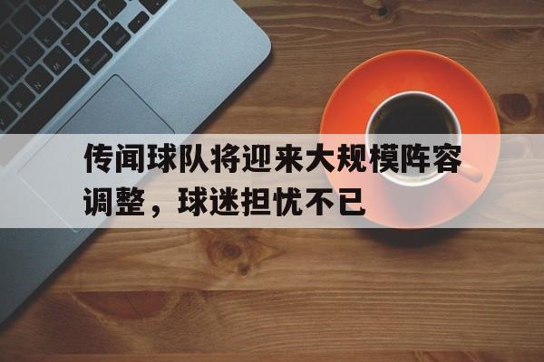 关于传闻球队将迎来大规模阵容调整，球迷担忧不已的信息