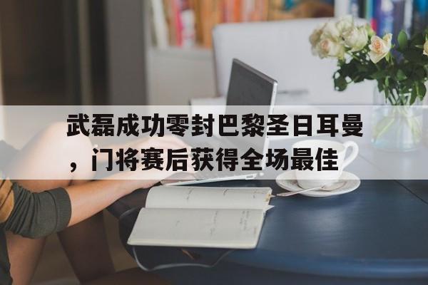 武磊成功零封巴黎圣日耳曼，门将赛后获得全场最佳